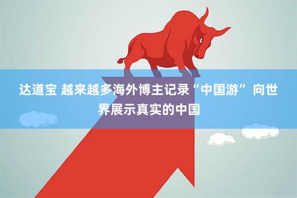 达道宝 越来越多海外博主记录“中国游”&#32;向世界展示真实的中国