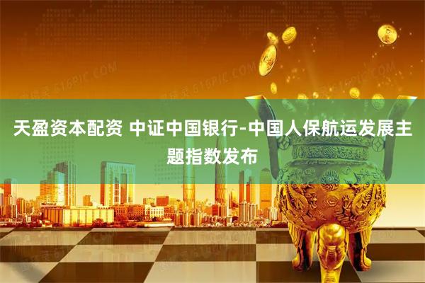 天盈资本配资 中证中国银行-中国人保航运发展主题指数发布