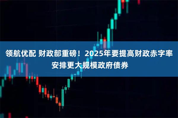 领航优配 财政部重磅！2025年要提高财政赤字率 安排更大规模政府债券