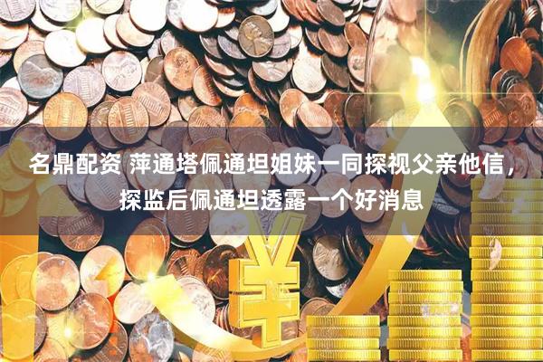 名鼎配资 萍通塔佩通坦姐妹一同探视父亲他信，探监后佩通坦透露一个好消息