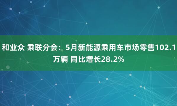 和业众 乘联分会：5月新能源乘用车市场零售102.1万辆 同比增长28.2%