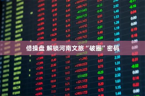 倍操盘 解锁河南文旅“破圈”密码