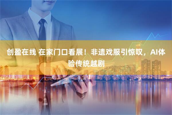 创盈在线 在家门口看展！非遗戏服引惊叹，AI体验传统越剧