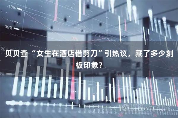 贝贝查 “女生在酒店借剪刀”引热议，藏了多少刻板印象？