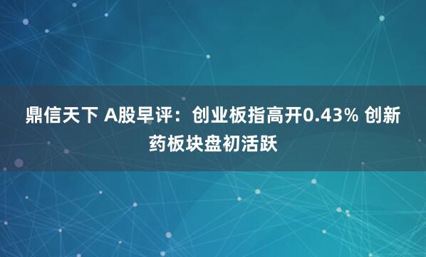 鼎信天下 A股早评：创业板指高开0.43% 创新药板块盘初活跃