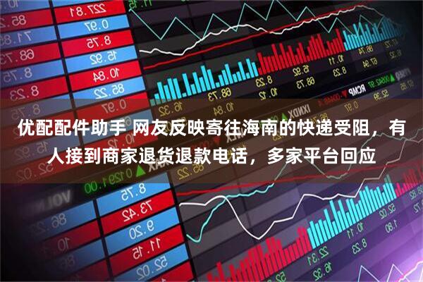 优配配件助手 网友反映寄往海南的快递受阻，有人接到商家退货退款电话，多家平台回应