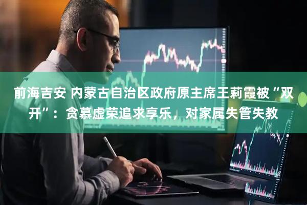 前海吉安 内蒙古自治区政府原主席王莉霞被“双开”：贪慕虚荣追求享乐，对家属失管失教