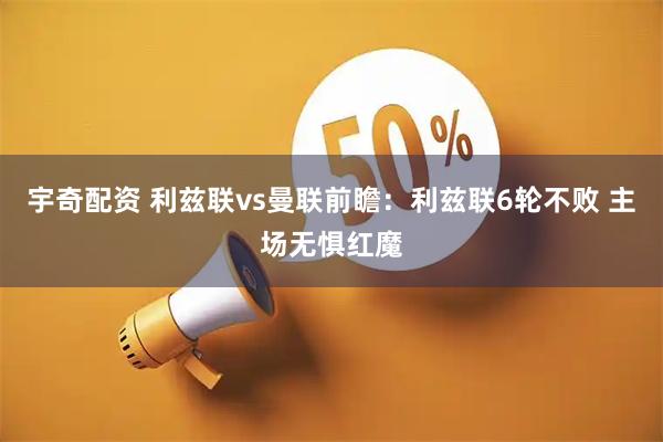宇奇配资 利兹联vs曼联前瞻：利兹联6轮不败 主场无惧红魔