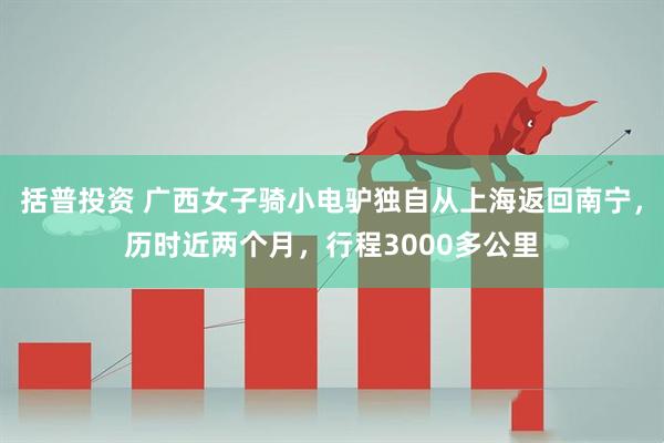 括普投资 广西女子骑小电驴独自从上海返回南宁，历时近两个月，行程3000多公里