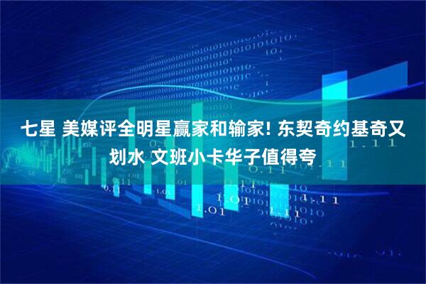 七星 美媒评全明星赢家和输家! 东契奇约基奇又划水 文班小卡华子值得夸