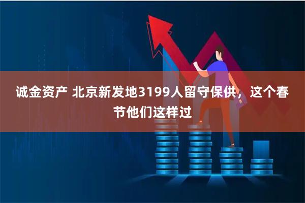 诚金资产 北京新发地3199人留守保供，这个春节他们这样过
