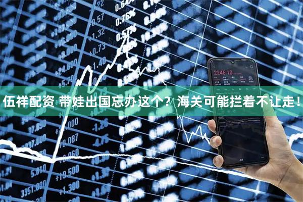 伍祥配资 带娃出国忘办这个？海关可能拦着不让走！
