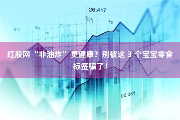 红股网 “非油炸” 更健康？别被这 3 个宝宝零食标签骗了！