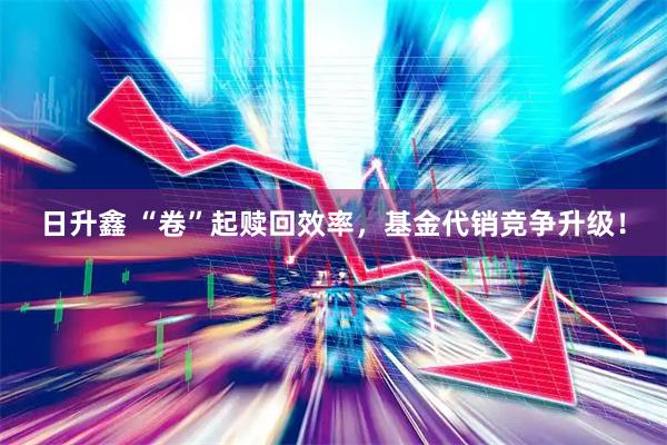 日升鑫 “卷”起赎回效率，基金代销竞争升级！