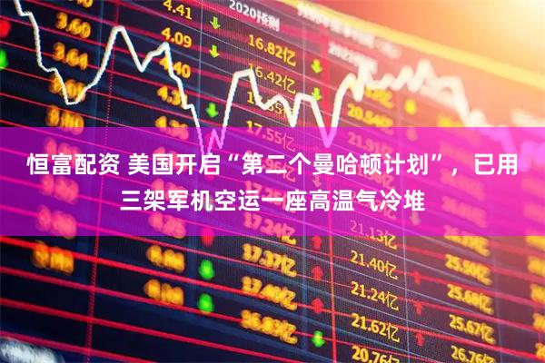 恒富配资 美国开启“第二个曼哈顿计划”，已用三架军机空运一座高温气冷堆