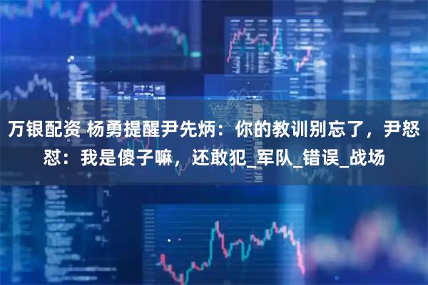 万银配资 杨勇提醒尹先炳：你的教训别忘了，尹怒怼：我是傻子嘛，还敢犯_军队_错误_战场