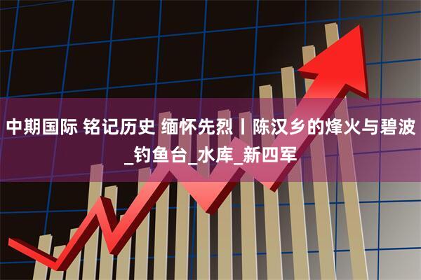 中期国际 铭记历史 缅怀先烈丨陈汉乡的烽火与碧波_钓鱼台_水库_新四军