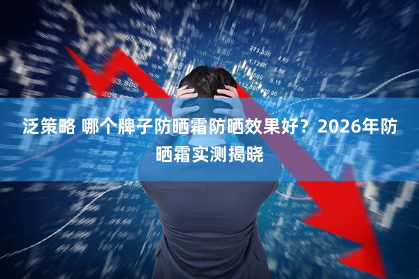 泛策略 哪个牌子防晒霜防晒效果好？2026年防晒霜实测揭晓
